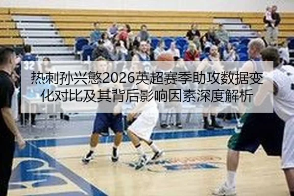 热刺孙兴慜2026英超赛季助攻数据变化对比及其背后影响因素深度解析